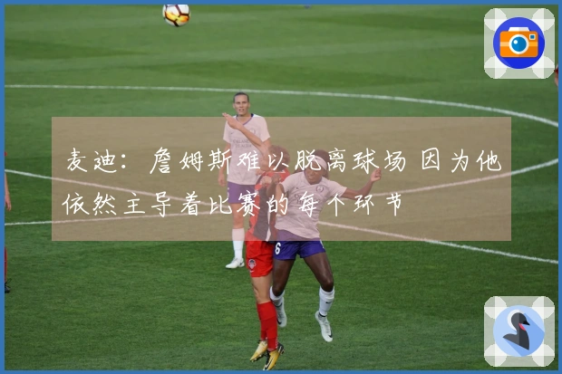 麦迪:詹姆斯难以脱离球场 因为他依然主导着比赛的每个环节